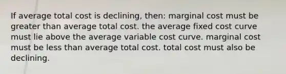 If average total cost is declining, then: marginal cost must be greater than average total cost. the average fixed cost curve must lie above the average variable cost curve. marginal cost must be less than average total cost. total cost must also be declining.