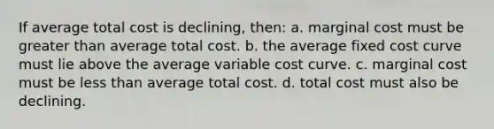 If average total cost is declining, then: a. marginal cost must be greater than average total cost. b. the average fixed cost curve must lie above the average variable cost curve. c. marginal cost must be less than average total cost. d. total cost must also be declining.