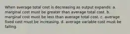 When average total cost is decreasing as output expands: a. ​marginal cost must be greater than average total cost. b. ​marginal cost must be less than average total cost. c. ​average fixed cost must be increasing. d. ​average variable cost must be falling.