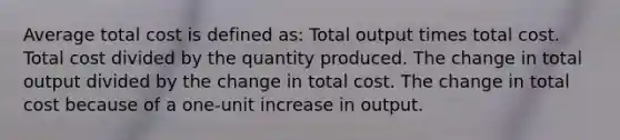 Average total cost is defined as: Total output times total cost. Total cost divided by the quantity produced. The change in total output divided by the change in total cost. The change in total cost because of a one-unit increase in output.