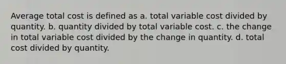 Average total cost is defined as a. total variable cost divided by quantity. b. quantity divided by total variable cost. c. the change in total variable cost divided by the change in quantity. d. total cost divided by quantity.