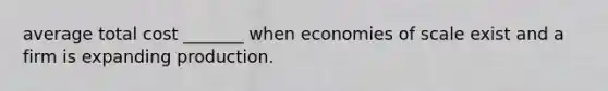 average total cost _______ when economies of scale exist and a firm is expanding production.