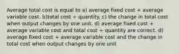 Average total cost is equal to a) average fixed cost + average variable cost. b)total cost ÷ quantity. c) the change in total cost when output changes by one unit. d) average fixed cost + average variable cost and total cost ÷ quantity are correct. d) average fixed cost + average variable cost and the change in total cost when output changes by one unit