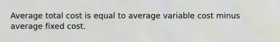 Average total cost is equal to average variable cost minus average fixed cost.