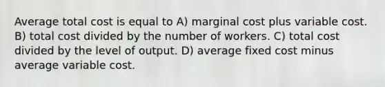 Average total cost is equal to A) marginal cost plus variable cost. B) total cost divided by the number of workers. C) total cost divided by the level of output. D) average fixed cost minus average variable cost.