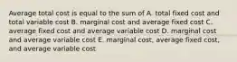 Average total cost is equal to the sum of A. total fixed cost and total variable cost B. marginal cost and average fixed cost C. average fixed cost and average variable cost D. marginal cost and average variable cost E. marginal cost, average fixed cost, and average variable cost