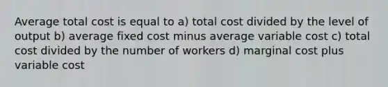 Average total cost is equal to a) total cost divided by the level of output b) average fixed cost minus average variable cost c) total cost divided by the number of workers d) marginal cost plus variable cost