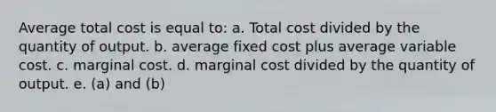 Average total cost is equal to: a. Total cost divided by the quantity of output. b. average fixed cost plus average variable cost. c. marginal cost. d. marginal cost divided by the quantity of output. e. (a) and (b)