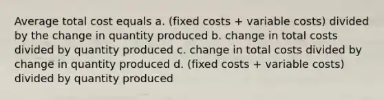 Average total cost equals a. (fixed costs + variable costs) divided by the change in quantity produced b. change in total costs divided by quantity produced c. change in total costs divided by change in quantity produced d. (fixed costs + variable costs) divided by quantity produced