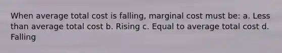 When average total cost is falling, marginal cost must be: a. Less than average total cost b. Rising c. Equal to average total cost d. Falling