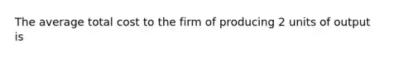 The average total cost to the firm of producing 2 units of output is