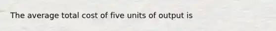 The average total cost of five units of output is