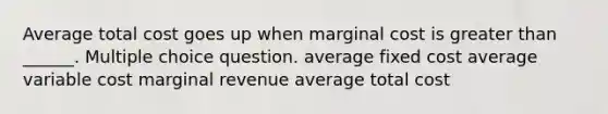 Average total cost goes up when marginal cost is greater than ______. Multiple choice question. average fixed cost average variable cost marginal revenue average total cost