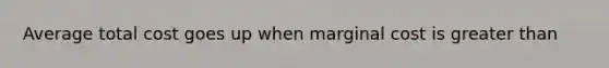 Average total cost goes up when marginal cost is greater than