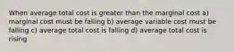 When average total cost is greater than the marginal cost a) marginal cost must be falling b) average variable cost must be falling c) average total cost is falling d) average total cost is rising