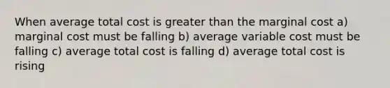 When average total cost is greater than the marginal cost a) marginal cost must be falling b) average variable cost must be falling c) average total cost is falling d) average total cost is rising