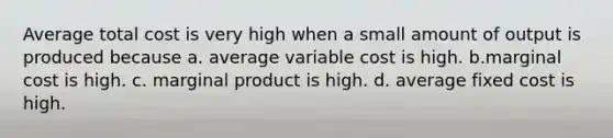 Average total cost is very high when a small amount of output is produced because a. average variable cost is high. b.marginal cost is high. c. marginal product is high. d. average fixed cost is high.