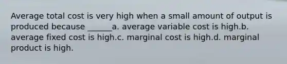 Average total cost is very high when a small amount of output is produced because ______a. average variable cost is high.b. average fixed cost is high.c. marginal cost is high.d. marginal product is high.