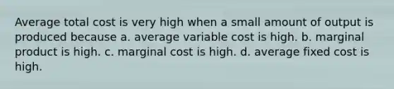 Average total cost is very high when a small amount of output is produced because a. average variable cost is high. b. marginal product is high. c. marginal cost is high. d. average fixed cost is high.