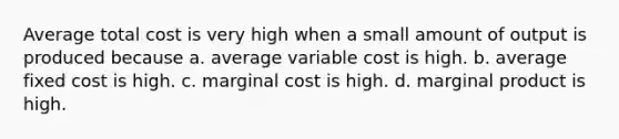 Average total cost is very high when a small amount of output is produced because a. average variable cost is high. b. average fixed cost is high. c. marginal cost is high. d. marginal product is high.