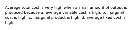 Average total cost is very high when a small amount of output is produced because a. average variable cost is high. b. marginal cost is high. c. marginal product is high. d. average fixed cost is high.