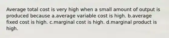 Average total cost is very high when a small amount of output is produced because a.average variable cost is high. b.average fixed cost is high. c.marginal cost is high. d.marginal product is high.