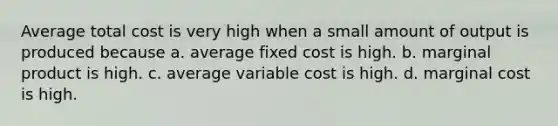 Average total cost is very high when a small amount of output is produced because a. average fixed cost is high. b. marginal product is high. c. average variable cost is high. d. marginal cost is high.