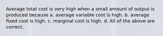 Average total cost is very high when a small amount of output is produced because a. average variable cost is high. b. average fixed cost is high. c. marginal cost is high. d. All of the above are correct.