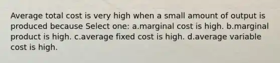 Average total cost is very high when a small amount of output is produced because Select one: a.marginal cost is high. b.marginal product is high. c.average fixed cost is high. d.average variable cost is high.