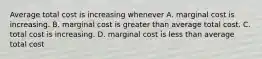 Average total cost is increasing whenever A. marginal cost is increasing. B. marginal cost is greater than average total cost. C. total cost is increasing. D. marginal cost is less than average total cost