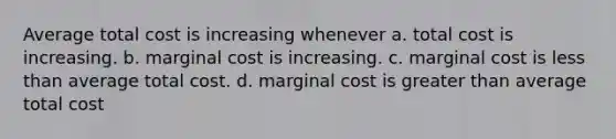 Average total cost is increasing whenever a. total cost is increasing. b. marginal cost is increasing. c. marginal cost is less than average total cost. d. marginal cost is greater than average total cost