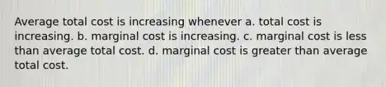 Average total cost is increasing whenever a. total cost is increasing. b. marginal cost is increasing. c. marginal cost is less than average total cost. d. marginal cost is greater than average total cost.