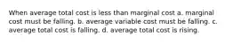 When average total cost is less than marginal cost a. marginal cost must be falling. b. average variable cost must be falling. c. average total cost is falling. d. average total cost is rising.