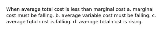 When average total cost is less than marginal cost a. marginal cost must be falling. b. average variable cost must be falling. c. average total cost is falling. d. average total cost is rising.