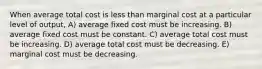 When average total cost is less than marginal cost at a particular level of output, A) average fixed cost must be increasing. B) average fixed cost must be constant. C) average total cost must be increasing. D) average total cost must be decreasing. E) marginal cost must be decreasing.