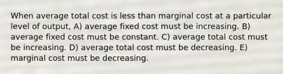 When average total cost is less than marginal cost at a particular level of output, A) average fixed cost must be increasing. B) average fixed cost must be constant. C) average total cost must be increasing. D) average total cost must be decreasing. E) marginal cost must be decreasing.