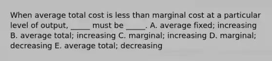 When average total cost is less than marginal cost at a particular level of output, _____ must be _____. A. average fixed; increasing B. average total; increasing C. marginal; increasing D. marginal; decreasing E. average total; decreasing