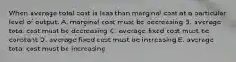 When average total cost is less than marginal cost at a particular level of output. A. marginal cost must be decreasing B. average total cost must be decreasing C. average fixed cost must be constant D. average fixed cost must be increasing E. average total cost must be increasing