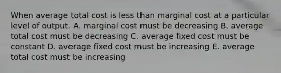 When average total cost is less than marginal cost at a particular level of output. A. marginal cost must be decreasing B. average total cost must be decreasing C. average fixed cost must be constant D. average fixed cost must be increasing E. average total cost must be increasing