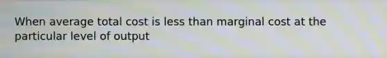 When average total cost is less than marginal cost at the particular level of output