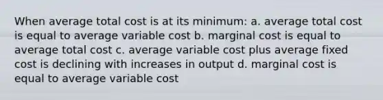 When average total cost is at its minimum: a. average total cost is equal to average variable cost b. marginal cost is equal to average total cost c. average variable cost plus average fixed cost is declining with increases in output d. marginal cost is equal to average variable cost