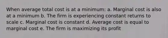 When average total cost is at a minimum: a. Marginal cost is also at a minimum b. The firm is experiencing constant returns to scale c. Marginal cost is constant d. Average cost is equal to marginal cost e. The firm is maximizing its profit