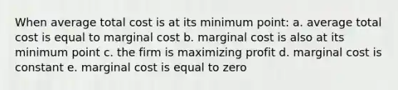 When average total cost is at its minimum point: a. average total cost is equal to marginal cost b. marginal cost is also at its minimum point c. the firm is maximizing profit d. marginal cost is constant e. marginal cost is equal to zero