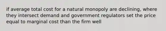 if average total cost for a natural monopoly are declining, where they intersect demand and government regulators set the price equal to marginal cost than the firm well