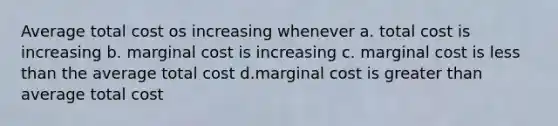 Average total cost os increasing whenever a. total cost is increasing b. marginal cost is increasing c. marginal cost is less than the average total cost d.marginal cost is greater than average total cost