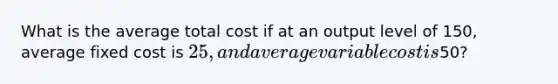 What is the average total cost if at an output level of 150, average fixed cost is 25, and average variable cost is50?