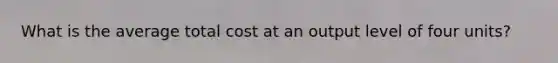 What is the average total cost at an output level of four units?