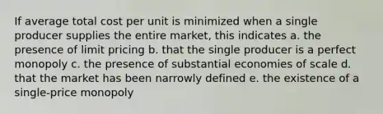 If average total cost per unit is minimized when a single producer supplies the entire market, this indicates a. the presence of limit pricing b. that the single producer is a perfect monopoly c. the presence of substantial economies of scale d. that the market has been narrowly defined e. the existence of a single-price monopoly