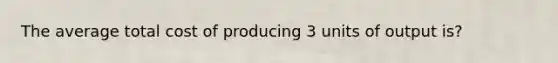 The average total cost of producing 3 units of output is?