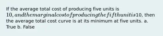 If the average total cost of producing five units is 10, and the marginal cost of producing the fifth unit is10, then the average total cost curve is at its minimum at five units. a. True b. False